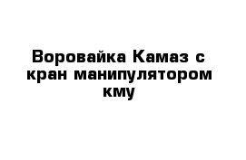 Воровайка Камаз с кран манипулятором кму